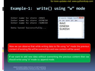 Example-1: write() using “w” mode
Now we can observe that while writing data to file using “w” mode the previous
content of existing file will be overwritten and new content will be saved.
If we want to add new data without overwriting the previous content then we
should write using “a” mode i.e. append mode.
VINOD KUMAR VERMA, PGT(CS), KV OEF KANPUR &
SACHIN BHARDWAJ, PGT(CS), KV NO.1 TEZPUR
for more updates visit: www.python4csip.com
 