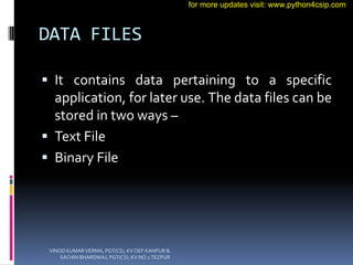 DATA FILES
 It contains data pertaining to a specific
application, for later use. The data files can be
stored in two ways –
 Text File
 Binary File
VINOD KUMAR VERMA, PGT(CS), KV OEF KANPUR &
SACHIN BHARDWAJ, PGT(CS), KV NO.1 TEZPUR
for more updates visit: www.python4csip.com
 
