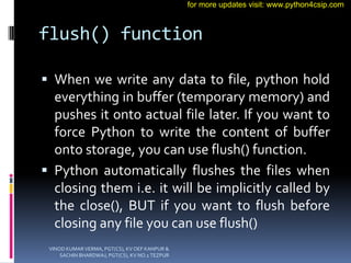 flush() function
 When we write any data to file, python hold
everything in buffer (temporary memory) and
pushes it onto actual file later. If you want to
force Python to write the content of buffer
onto storage, you can use flush() function.
 Python automatically flushes the files when
closing them i.e. it will be implicitly called by
the close(), BUT if you want to flush before
closing any file you can use flush()
VINOD KUMAR VERMA, PGT(CS), KV OEF KANPUR &
SACHIN BHARDWAJ, PGT(CS), KV NO.1 TEZPUR
for more updates visit: www.python4csip.com
 