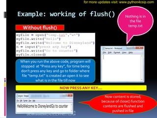 Example: working of flush()
Without flush()
When you run the above code, program will
stopped at “Press any key”, for time being
don’t press any key and go to folder where
file “temp.txt” is created an open it to see
what is in the file till now
Nothing is in
the file
temp.txt
NOW PRESS ANY KEY….
Now content is stored,
because of close() function
contents are flushed and
pushed in file
VINOD KUMAR VERMA, PGT(CS), KV OEF KANPUR &
SACHIN BHARDWAJ, PGT(CS), KV NO.1 TEZPUR
for more updates visit: www.python4csip.com
 