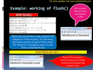 Example: working of flush()
With flush()
When you run the above code, program will
stopped at “Press any key”, for time being
don’t press any key and go to folder where
file “temp.txt” is created an open it to see
what is in the file till now
All contents
before flush()
are present
in file
NOW PRESS ANY KEY….
Rest of the content is
written because of close(),
contents are flushed and
pushed in file.
VINOD KUMAR VERMA, PGT(CS), KV OEF KANPUR &
SACHIN BHARDWAJ, PGT(CS), KV NO.1 TEZPUR
for more updates visit: www.python4csip.com
 