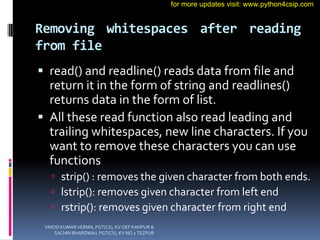 Removing whitespaces after reading
from file
 read() and readline() reads data from file and
return it in the form of string and readlines()
returns data in the form of list.
 All these read function also read leading and
trailing whitespaces, new line characters. If you
want to remove these characters you can use
functions
 strip() : removes the given character from both ends.
 lstrip(): removes given character from left end
 rstrip(): removes given character from right end
VINOD KUMAR VERMA, PGT(CS), KV OEF KANPUR &
SACHIN BHARDWAJ, PGT(CS), KV NO.1 TEZPUR
for more updates visit: www.python4csip.com
 