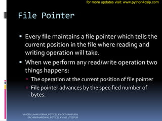 File Pointer
 Every file maintains a file pointer which tells the
current position in the file where reading and
writing operation will take.
 When we perform any read/write operation two
things happens:
 The operation at the current position of file pointer
 File pointer advances by the specified number of
bytes.
VINOD KUMAR VERMA, PGT(CS), KV OEF KANPUR &
SACHIN BHARDWAJ, PGT(CS), KV NO.1 TEZPUR
for more updates visit: www.python4csip.com
 