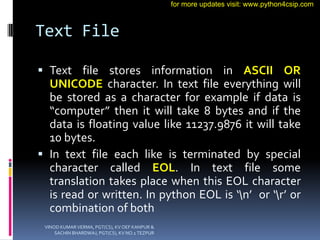 Text File
 Text file stores information in ASCII OR
UNICODE character. In text file everything will
be stored as a character for example if data is
“computer” then it will take 8 bytes and if the
data is floating value like 11237.9876 it will take
10 bytes.
 In text file each like is terminated by special
character called EOL. In text file some
translation takes place when this EOL character
is read or written. In python EOL is ‘n’ or ‘r’ or
combination of both
VINOD KUMAR VERMA, PGT(CS), KV OEF KANPUR &
SACHIN BHARDWAJ, PGT(CS), KV NO.1 TEZPUR
for more updates visit: www.python4csip.com
 