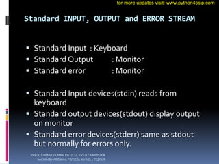 Standard INPUT, OUTPUT and ERROR STREAM
 Standard Input : Keyboard
 Standard Output : Monitor
 Standard error : Monitor
 Standard Input devices(stdin) reads from
keyboard
 Standard output devices(stdout) display output
on monitor
 Standard error devices(stderr) same as stdout
but normally for errors only.
VINOD KUMAR VERMA, PGT(CS), KV OEF KANPUR &
SACHIN BHARDWAJ, PGT(CS), KV NO.1 TEZPUR
for more updates visit: www.python4csip.com
 
