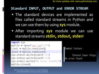 Standard INPUT, OUTPUT and ERROR STREAM
 The standard devices are implemented as
files called standard streams in Python and
we can use them by using sys module.
 After importing sys module we can use
standard streams stdin, stdout, stderr
VINOD KUMAR VERMA, PGT(CS), KV OEF KANPUR &
SACHIN BHARDWAJ, PGT(CS), KV NO.1 TEZPUR
for more updates visit: www.python4csip.com
 