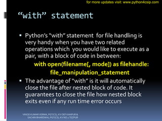 “with” statement
 Python’s “with” statement for file handling is
very handy when you have two related
operations which you would like to execute as a
pair, with a block of code in between:
with open(filename[, mode]) as filehandle:
file_manipulation_statement
 The advantage of “with” is it will automatically
close the file after nested block of code. It
guarantees to close the file how nested block
exits even if any run time error occurs
VINOD KUMAR VERMA, PGT(CS), KV OEF KANPUR &
SACHIN BHARDWAJ, PGT(CS), KV NO.1 TEZPUR
for more updates visit: www.python4csip.com
 