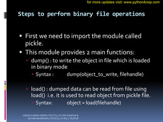 Steps to perform binary file operations
 First we need to import the module called
pickle.
 This module provides 2 main functions:
 dump() : to write the object in file which is loaded
in binary mode
 Syntax : dump(object_to_write, filehandle)
 load() : dumped data can be read from file using
load() i.e. it is used to read object from pickle file.
 Syntax: object = load(filehandle)
VINOD KUMAR VERMA, PGT(CS), KV OEF KANPUR &
SACHIN BHARDWAJ, PGT(CS), KV NO.1 TEZPUR
for more updates visit: www.python4csip.com
 