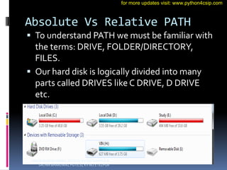 Absolute Vs Relative PATH
 To understand PATH we must be familiar with
the terms: DRIVE, FOLDER/DIRECTORY,
FILES.
 Our hard disk is logically divided into many
parts called DRIVES like C DRIVE, D DRIVE
etc.
VINOD KUMAR VERMA, PGT(CS), KV OEF KANPUR &
SACHIN BHARDWAJ, PGT(CS), KV NO.1 TEZPUR
for more updates visit: www.python4csip.com
 