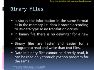 Binary files
 It stores the information in the same format
as in the memory i.e. data is stored according
to its data type so no translation occurs.
 In binary file there is no delimiter for a new
line
 Binary files are faster and easier for a
program to read and write than text files.
 Data in binary files cannot be directly read, it
can be read only through python program for
the same.
VINOD KUMAR VERMA, PGT(CS), KV OEF KANPUR &
SACHIN BHARDWAJ, PGT(CS), KV NO.1 TEZPUR
for more updates visit: www.python4csip.com
 