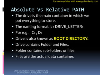Absolute Vs Relative PATH
 The drive is the main container in which we
put everything to store.
 The naming format is : DRIVE_LETTER:
 For e.g. C: , D:
 Drive is also known as ROOT DIRECTORY.
 Drive contains Folder and Files.
 Folder contains sub-folders or files
 Files are the actual data container.
VINOD KUMAR VERMA, PGT(CS), KV OEF KANPUR &
SACHIN BHARDWAJ, PGT(CS), KV NO.1 TEZPUR
for more updates visit: www.python4csip.com
 
