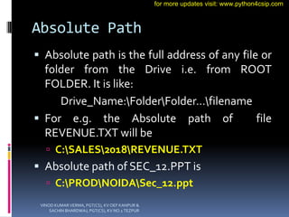 Absolute Path
 Absolute path is the full address of any file or
folder from the Drive i.e. from ROOT
FOLDER. It is like:
Drive_Name:FolderFolder…filename
 For e.g. the Absolute path of file
REVENUE.TXT will be
 C:SALES2018REVENUE.TXT
 Absolute path of SEC_12.PPT is
 C:PRODNOIDASec_12.ppt
VINOD KUMAR VERMA, PGT(CS), KV OEF KANPUR &
SACHIN BHARDWAJ, PGT(CS), KV NO.1 TEZPUR
for more updates visit: www.python4csip.com
 
