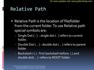 Relative Path
 Relative Path is the location of file/folder
from the current folder.To use Relative path
special symbols are:
 Single Dot ( . ) : single dot ( . ) refers to current
folder.
 Double Dot ( .. ) : double dot ( .. ) refers to parent
folder
 Backslash (  ) : first backslash before (.) and
double dot( .. ) refers to ROOT folder.
VINOD KUMAR VERMA, PGT(CS), KV OEF KANPUR &
SACHIN BHARDWAJ, PGT(CS), KV NO.1 TEZPUR
for more updates visit: www.python4csip.com
 