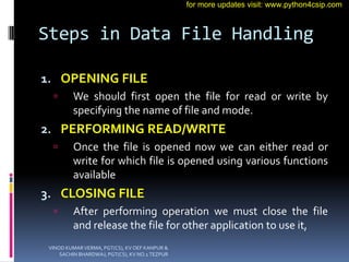 Steps in Data File Handling
1. OPENING FILE
 We should first open the file for read or write by
specifying the name of file and mode.
2. PERFORMING READ/WRITE
 Once the file is opened now we can either read or
write for which file is opened using various functions
available
3. CLOSING FILE
 After performing operation we must close the file
and release the file for other application to use it,
VINOD KUMAR VERMA, PGT(CS), KV OEF KANPUR &
SACHIN BHARDWAJ, PGT(CS), KV NO.1 TEZPUR
for more updates visit: www.python4csip.com
 
