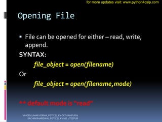 Opening File
 File can be opened for either – read, write,
append.
SYNTAX:
file_object = open(filename)
Or
file_object = open(filename,mode)
** default mode is “read”
VINOD KUMAR VERMA, PGT(CS), KV OEF KANPUR &
SACHIN BHARDWAJ, PGT(CS), KV NO.1 TEZPUR
for more updates visit: www.python4csip.com
 