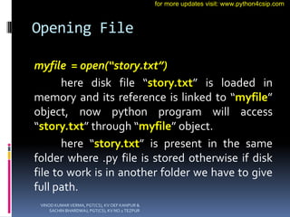 Opening File
myfile = open(“story.txt”)
here disk file “story.txt” is loaded in
memory and its reference is linked to “myfile”
object, now python program will access
“story.txt” through “myfile” object.
here “story.txt” is present in the same
folder where .py file is stored otherwise if disk
file to work is in another folder we have to give
full path.
VINOD KUMAR VERMA, PGT(CS), KV OEF KANPUR &
SACHIN BHARDWAJ, PGT(CS), KV NO.1 TEZPUR
for more updates visit: www.python4csip.com
 