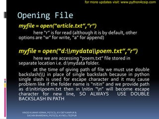 Opening File
myfile = open(“article.txt”,”r”)
here “r” is for read (although it is by default, other
options are “w” for write, “a” for append)
myfile = open(“d:mydatapoem.txt”,”r”)
here we are accessing “poem.txt” file stored in
separate location i.e. d:mydata folder.
at the time of giving path of file we must use double
backslash() in place of single backslash because in python
single slash is used for escape character and it may cause
problem like if the folder name is “nitin” and we provide path
as d:nitinpoem.txt then in nitin “n” will become escape
character for new line, SO ALWAYS USE DOUBLE
BACKSLASH IN PATH
VINOD KUMAR VERMA, PGT(CS), KV OEF KANPUR &
SACHIN BHARDWAJ, PGT(CS), KV NO.1 TEZPUR
for more updates visit: www.python4csip.com
 