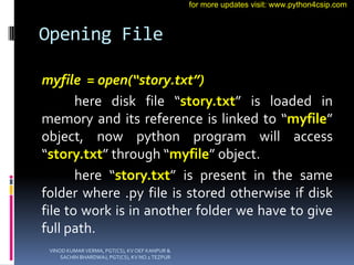 Opening File
myfile = open(“story.txt”)
here disk file “story.txt” is loaded in
memory and its reference is linked to “myf...