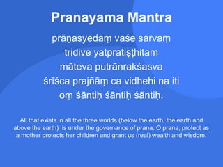 Pranayama Mantra
prāṇasyedaṃ vaśe sarvaṃ
tridive yatpratiṣṭhitam
māteva putrānrakśasva
śrīśca prajñāṃ ca vidhehi na iti
oṃ śāntiḥ śāntiḥ śāntiḥ.
All that exists in all the three worlds (below the earth, the earth and
above the earth) is under the governance of prana. O prana, protect as
a mother protects her children and grant us (real) wealth and wisdom.
 