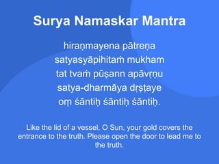 Surya Namaskar Mantra
hiraṇmayena pātreṇa
satyasyāpihitaṁ mukham
tat tvaṁ pūṣann apāvṛṇu
satya-dharmāya dṛṣṭaye
oṃ śāntiḥ śāntiḥ śāntiḥ.
Like the lid of a vessel, O Sun, your gold covers the
entrance to the truth. Please open the door to lead me to
the truth.
 