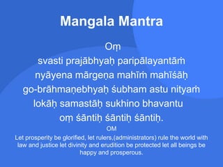 Mangala Mantra
Oṃ
svasti prajābhyaḥ paripālayantāṁ
nyāyena mārgeṇa mahīṁ mahīśāḥ
go-brāhmaṇebhyaḥ śubham astu nityaṁ
lokāḥ samastāḥ sukhino bhavantu
oṃ śāntiḥ śāntiḥ śāntiḥ.
OM
Let prosperity be glorified, let rulers,(administrators) rule the world with
law and justice let divinity and erudition be protected let all beings be
happy and prosperous.
 