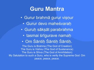 Guru Mantra
• Gurur brahmā gurur viṣṇur
• Gurur devo maheśvaraḥ
• Guruḥ sākṣāt parabrahma
• tasmai śrīgurave namaḥ
• Om Śāntiḥ Śāntiḥ Śāntiḥ.
The Guru is Brahma (The God of Creation)
The Guru is Vishnu (The God of Sustenance)
The Guru is Shiva (The God of Annihilation)
My Salutation to such a Guru, who is verily the Supreme God Om
peace, peace, peace.
 