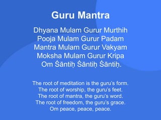 Guru Mantra
Dhyana Mulam Gurur Murthih
Pooja Mulam Gurur Padam
Mantra Mulam Gurur Vakyam
Moksha Mulam Gurur Kripa
Om Śāntiḥ Śāntiḥ Śāntiḥ.
The root of meditation is the guru’s form.
The root of worship, the guru’s feet.
The root of mantra, the guru’s word.
The root of freedom, the guru’s grace.
Om peace, peace, peace.
 