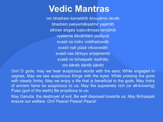 Vedic Mantras
oṃ bhadraṃ karṇebhiḥ śṛṇuyāma devāḥ
bhadraṃ paśyemākṣabhir yajatrāḥ
sthirair aṅgais tuṣṭuvāṃsas tanūbhiḥ
vyaśema devahitam yadāyuḥ
svasti na indro vṛddhaśravāḥ
svasti naḥ pūṣā viśvavedāḥ
svasti nas tārkṣyo ariṣṭanemiḥ
svasti no bṛhaspatir dadhātu
oṃ śāntiḥ śāntiḥ śāntiḥ
Om! O gods, may we hear auspicious words with the ears; While engaged in
yagnas, May we see auspicious things with the eyes; While praising the gods
with steady limbs, May we enjoy a life that is beneficial to the gods. May Indra
of ancient fame be auspicious to us; May the supremely rich (or all-knowing)
Pusa (god of the earth) Be propitious to us;
May Garuda, the destroyer of evil, Be well disposed towards us; May Brihaspati
ensure our welfare. Om! Peace! Peace! Peace!
 