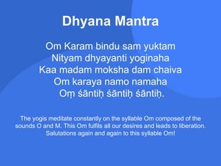 Dhyana Mantra
Om Karam bindu sam yuktam
Nityam dhyayanti yoginaha
Kaa madam moksha dam chaiva
Om karaya namo namaha
Oṃ śāntiḥ śāntiḥ śāntiḥ.
The yogis meditate constantly on the syllable Om composed of the
sounds O and M. This Om fulfils all our desires and leads to liberation.
Salutations again and again to this syllable Om!
 