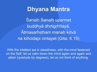 Dhyana Mantra
Śanaih Sanaiḥ uparmet
buddhyā dhṛtigṛhītayā,
Ātmasam
̐ stham manaḥ kṛtvā
na kiñcidapi cintayet (Gita: 6.15)
With the intellect set in steadiness, with the mind fastened
on the Self, let us calm down the mind again and again and
attain (quietude by degrees), let us not think of anything.
 