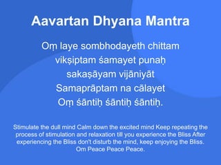 Aavartan Dhyana Mantra
Oṃ laye sombhodayeth chittam
vikṣiptam śamayet punaḥ
sakaṣāyam vijāniyāt
Samaprāptam na cālayet
Oṃ śāntiḥ śāntiḥ śāntiḥ.
Stimulate the dull mind Calm down the excited mind Keep repeating the
process of stimulation and relaxation till you experience the Bliss After
experiencing the Bliss don't disturb the mind, keep enjoying the Bliss.
Om Peace Peace Peace.
 