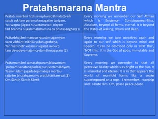 Pratahsmarana Mantra
Prātaḥ smarāmi hṛdi samsphuradātmatattvam̐
satcit sukham paramahansagatim turiyam,
Yat svapna jāgara-suṣuptamavaiti nityam
tad brahma niṣkalamahaham na ca bhūtasaṅghaḥ(1)
Prātarbhajāmi manaso vacasām agamyam
vaco vibhānti nikhilā yadanugraheṇa,
Yan 'neti neti' vacanair nigamā avoucḥ
tam devadevamajamcyutamāhuragyram (2)
Prātarnamāmi tamasaḥ paramārkavarnam
pūrṇam sanātanapadam puruṣottamākhyam,
Yasmin idam jagadaśeṣamaśeṣa mūrtau
rajjvām bhujahgama iva pratibhāsitam vai.(3)
Om Śāntiḥ Śāntiḥ Śāntiḥ
Every morning we remember our Self Atman
which is Existence- Consciousness-Bliss,
Absolute, beyond all forms, eternal. It is beyond
the states of waking, dream and sleep.
Every morning we tune ourselves again and
again to our self which is beyond mind and
speech. It can be described only as 'NOT this',
'NOT this'. It is the God of gods, Immutable and
Supreme.
Every morning we surrender to that all
pervasive Reality which is as bright as the Sun. It
is immortal and eternal. It is in that appears the
world of manifold forms like a snake
superimposed on a rope. I remember, I worship
and I salute Him. Om, peace peace peace.
 