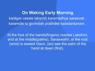 On Waking Early Morning
karāgre vasate lakṣmiḥ karamadhye sarasvati .
karamūle tu govindaḥ prabhāte karadarśanam .
At the fore of the hands(fingers) resides Lakshmi,
and at the middle(palms), Saraswathi; at the root
(wrist) is seated Gauri, (so) see the palm of the
hand at dawn (first).
 