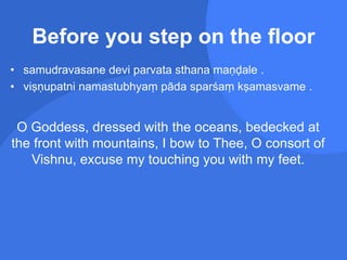 • samudravasane devi parvata sthana maṇḍale .
• viṣṇupatni namastubhyaṃ pāda sparśaṃ kṣamasvame .
O Goddess, dressed with the oceans, bedecked at
the front with mountains, I bow to Thee, O consort of
Vishnu, excuse my touching you with my feet.
Before you step on the floor
 
