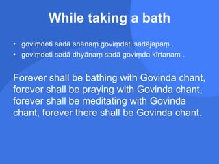 While taking a bath
• goviṃdeti sadā snānaṃ goviṃdeti sadājapaṃ .
• goviṃdeti sadā dhyānaṃ sadā goviṃda kīrtanam .
Forever shall be bathing with Govinda chant,
forever shall be praying with Govinda chant,
forever shall be meditating with Govinda
chant, forever there shall be Govinda chant.
 