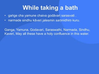 While taking a bath
• gaṅge cha yamune chaiva godāvari sarasvati .
• narmade sindhu kāveri jalesmin saṃnidhiṃ kuru.
Ganga, Yamuna, Godavari, Saraswathi, Narmada, Sindhu,
Kaveri, May all these have a holy confluence in this water.
 