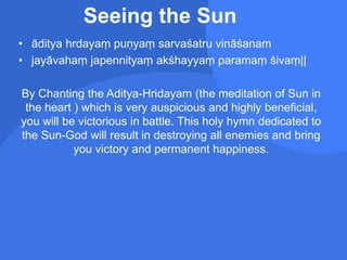 Seeing the Sun
• āditya hrdayaṃ puṇyaṃ sarvaśatru vināśanam
• jayāvahaṃ japennityaṃ akśhayyaṃ paramaṃ śivaṃ||
By Chanting the Aditya-Hridayam (the meditation of Sun in
the heart ) which is very auspicious and highly beneficial,
you will be victorious in battle. This holy hymn dedicated to
the Sun-God will result in destroying all enemies and bring
you victory and permanent happiness.
 