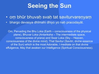 Seeing the Sun
• oṃ bhūr bhuvaḥ svaḥ tat saviturvareṇyaṃ
• bhargo devasya dhīmahi dhiyo yo naḥ pracodayāt.
Om, Pervading the Bhu Loka (Earth – consciousness of the physical
plane), Bhuvar Loka (Antariksha – The intermediate space,
consciousness of prana) and Swar Loka (Sky – Heaven,
consciousness of the divine mind), That Savitur (Savitri, divine essence
of the Sun) which is the most Adorable, I meditate on that divine
effulgence, May that awaken our Intelligence (Spiritual Consciousness).
 