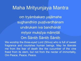 Maha Mrityunjaya Mantra
oṃ tryámbakaṃ yajāmahe
sughandhíṃ puṣṭivardhánam
urvārukam iva bandhánāt
mṛtyor mukṣīya māmṛtāt
Om Śāntiḥ Śāntiḥ Śāntiḥ
We worship the three-eyed Lord (Shiva) who is full of sweet
fragrance and nourishes human beings. May he liberate
me from the fear of death like the cucumber of the vine
freed from its stem, but not from the nectar of immortality,
Om Peace, Peace, Peace.
 