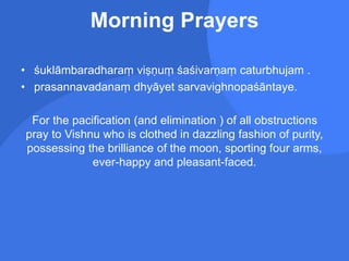 Morning Prayers
• śuklāmbaradharaṃ viṣṇuṃ śaśivarṇaṃ caturbhujam .
• prasannavadanaṃ dhyāyet sarvavighnopaśāntaye.
For the pacification (and elimination ) of all obstructions
pray to Vishnu who is clothed in dazzling fashion of purity,
possessing the brilliance of the moon, sporting four arms,
ever-happy and pleasant-faced.
 