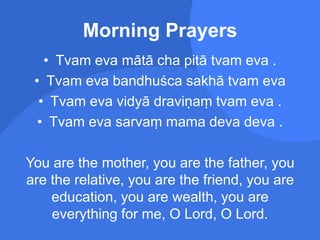 Morning Prayers
• Tvam eva mātā cha pitā tvam eva .
• Tvam eva bandhuśca sakhā tvam eva
• Tvam eva vidyā draviṇaṃ tvam eva .
• Tvam eva sarvaṃ mama deva deva .
You are the mother, you are the father, you
are the relative, you are the friend, you are
education, you are wealth, you are
everything for me, O Lord, O Lord.
 