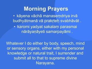 Morning Prayers
• kāyena vāchā manaseṃdriya irvā
budhyātmanā vā prakṛteḥ svabhāvāt .
• karomi yadyat sakalaṃ parasmai
nārāyaṇāyeti samarpayāmi .
Whatever I do either by body, speech, mind
or sensory organs, either with my personal
knowledge or natural trait, I surrender and
submit all to that to supreme divine
Narayana.
 