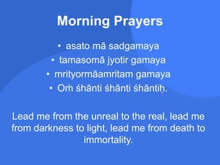 Morning Prayers
• asato mā sadgamaya
• tamasomā jyotir gamaya
• mrityormāamritam gamaya
• Oṁ śhānti śhānti śhāntiḥ.
Lead me from the unreal to the real, lead me
from darkness to light, lead me from death to
immortality.
 