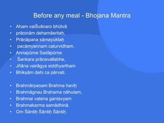 Before any meal - Bhojana Mantra
• Aham vaiŚvānaro bhūtvā
• prāṇinām dehamāsritaḥ,
• Prāṇāpana sāmayuktaḥ
• pacāmyannam caturvidham.
• Annapūrṇe Sadāpūrṇe
• Śankara prāṇavallabhe,
• Jñāna vairāgya siddhyartham
• Bhikṣām dehi ca pārvati.
• Brahmārpaṇam Brahma haviḥ
• Brahmāgnau Brahama ṇāhutam,
• Brahmai vatena gantavyam
• Brahmakarma samādhinā.
• Om Śāntiḥ Śāntiḥ Śāntiḥ.
 