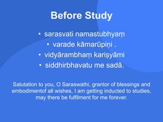 Before Study
• sarasvati namastubhyaṃ
• varade kāmarūpiṇi .
• vidyārambhaṃ kariṣyāmi
• siddhirbhavatu me sadā.
Salutation to you, O Saraswathi, grantor of blessings and
embodimentof all wishes, I am getting inducted to studies,
may there be fulfilment for me forever.
 