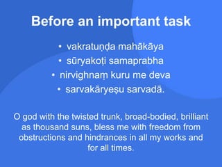 Before an important task
• vakratuṇḍa mahākāya
• sūryakoṭi samaprabha
• nirvighnaṃ kuru me deva
• sarvakāryeṣu sarvadā.
O god with the twisted trunk, broad-bodied, brilliant
as thousand suns, bless me with freedom from
obstructions and hindrances in all my works and
for all times.
 