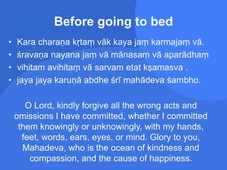 Before going to bed
• Kara charaṇa kṛtaṃ vāk kaya jaṃ karmajaṃ vā.
• śravaṇa nayana jaṃ vā mānasaṃ vā aparādhaṃ
• vihitam avihitaṃ vā sarvam etat kṣamasva .
• jaya jaya karuṇā abdhe śrī mahādeva śambho.
O Lord, kindly forgive all the wrong acts and
omissions I have committed, whether I committed
them knowingly or unknowingly, with my hands,
feet, words, ears, eyes, or mind. Glory to you,
Mahadeva, who is the ocean of kindness and
compassion, and the cause of happiness.
 