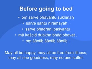 Before going to bed
• oṃ sarve bhavantu sukhinaḥ
• sarve santu nirāmayāḥ .
• sarve bhadrāṇi paśyantu
• mā kaścid duḥkha bhāg bhavet .
• oṃ śāntiḥ śāntiḥ śāntiḥ .
May all be happy, may all be free from illness,
may all see goodness, may no one suffer.
 