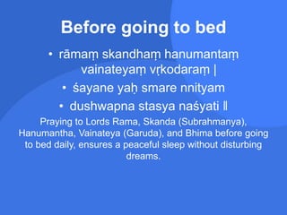 Before going to bed
• rāmaṃ skandhaṃ hanumantaṃ
vainateyaṃ vṛkodaraṃ |
• śayane yaḥ smare nnityam
• dushwapna stasya naśyati ‖
Praying to Lords Rama, Skanda (Subrahmanya),
Hanumantha, Vainateya (Garuda), and Bhima before going
to bed daily, ensures a peaceful sleep without disturbing
dreams.
 
