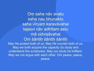 Oṃ saha nāv avatu
saha nau bhunaktu
saha vīryaṃ karavāvahai
tejasvi nāv adhītam astu
mā vidviṣāvahai
Om śāntiḥ śāntiḥ śāntiḥ
May He protect both of us. May He nourish both of us.
May we both acquire the capacity (to study and
understand the scriptures). May our study be brilliant.
May we not argue with each other. Om peace, peace,
peace.
 
